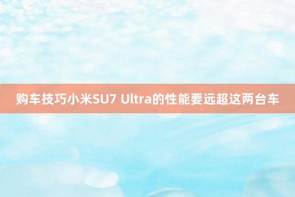 购车技巧小米SU7 Ultra的性能要远超这两台车