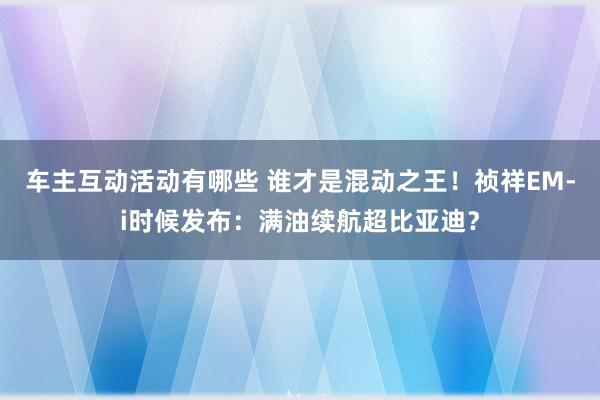 车主互动活动有哪些 谁才是混动之王！祯祥EM-i时候发布：满油续航超比亚迪？