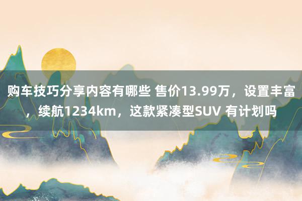 购车技巧分享内容有哪些 售价13.99万，设置丰富，续航1234km，这款紧凑型SUV 有计划吗