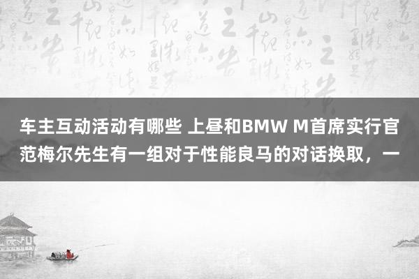 车主互动活动有哪些 上昼和BMW M首席实行官范梅尔先生有一组对于性能良马的对话换取，一