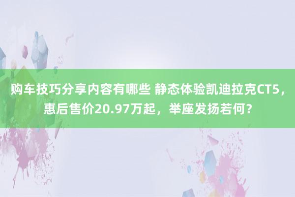 购车技巧分享内容有哪些 静态体验凯迪拉克CT5，惠后售价20.97万起，举座发扬若何？