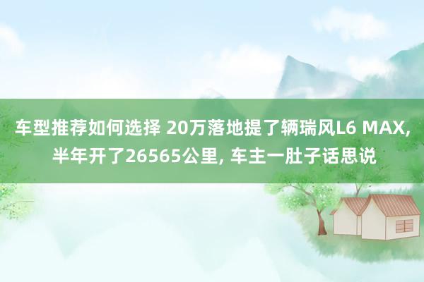 车型推荐如何选择 20万落地提了辆瑞风L6 MAX, 半年开了26565公里, 车主一肚子话思说