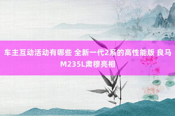 车主互动活动有哪些 全新一代2系的高性能版 良马M235L肃穆亮相