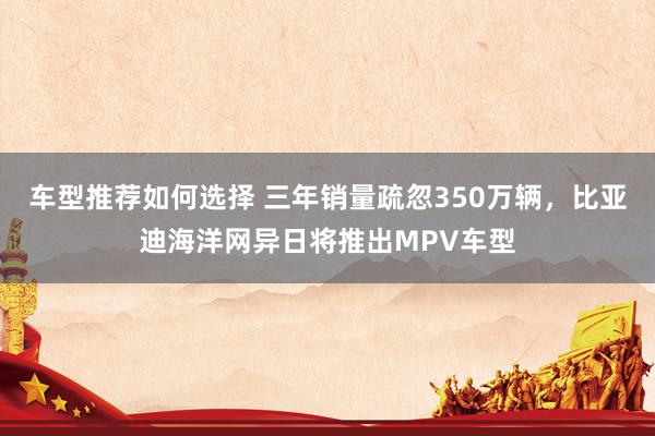 车型推荐如何选择 三年销量疏忽350万辆，比亚迪海洋网异日将推出MPV车型