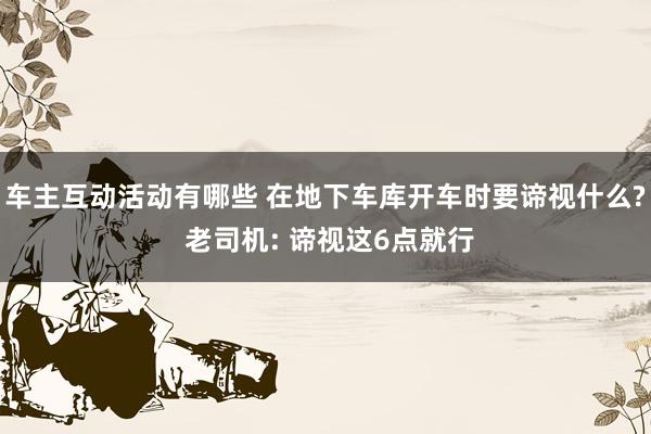 车主互动活动有哪些 在地下车库开车时要谛视什么? 老司机: 谛视这6点就行