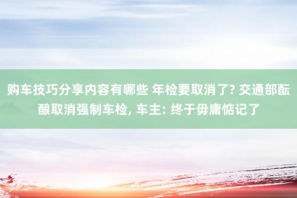 购车技巧分享内容有哪些 年检要取消了? 交通部酝酿取消强制车检, 车主: 终于毋庸惦记了