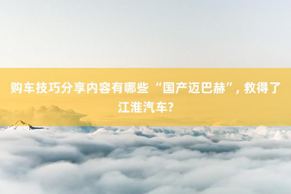 购车技巧分享内容有哪些 “国产迈巴赫”, 救得了江淮汽车?