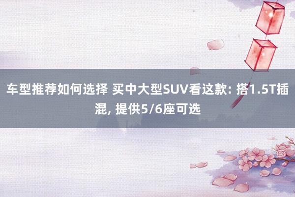 车型推荐如何选择 买中大型SUV看这款: 搭1.5T插混, 提供5/6座可选