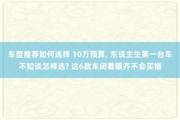 车型推荐如何选择 10万预算, 东谈主生第一台车不知谈怎样选? 这6款车闭着眼齐不会买错