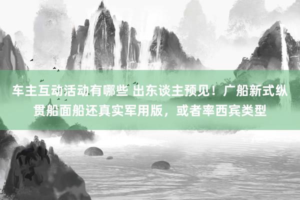 车主互动活动有哪些 出东谈主预见！广船新式纵贯船面船还真实军用版，或者率西宾类型