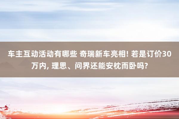 车主互动活动有哪些 奇瑞新车亮相! 若是订价30万内, 理思、问界还能安枕而卧吗?