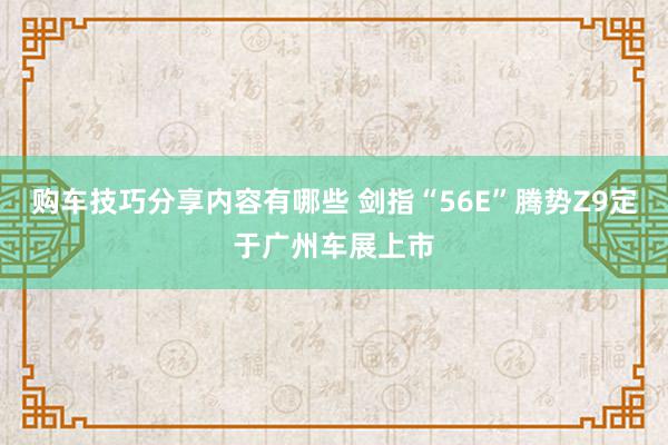 购车技巧分享内容有哪些 剑指“56E”腾势Z9定于广州车展上市