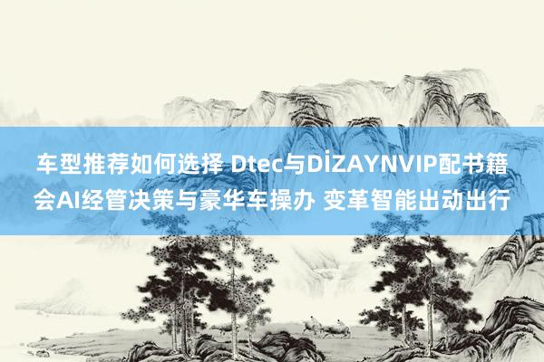 车型推荐如何选择 Dtec与DİZAYNVIP配书籍会AI经管决策与豪华车操办 变革智能出动出行