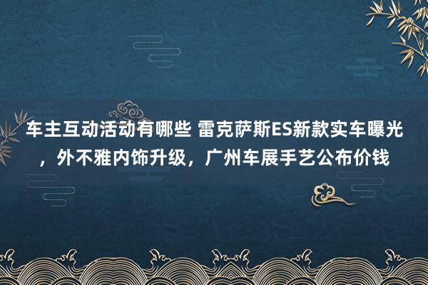 车主互动活动有哪些 雷克萨斯ES新款实车曝光，外不雅内饰升级，广州车展手艺公布价钱