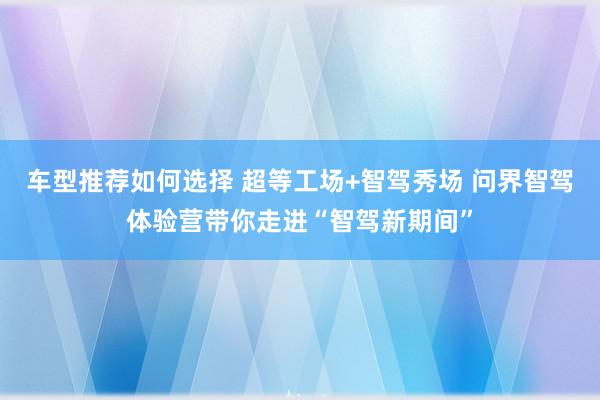 车型推荐如何选择 超等工场+智驾秀场 问界智驾体验营带你走进“智驾新期间”