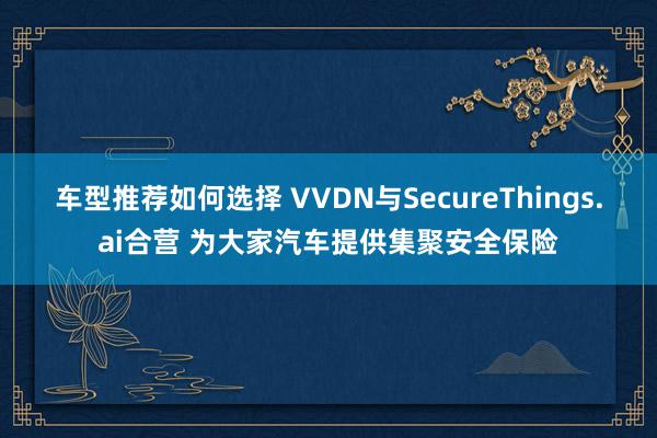 车型推荐如何选择 VVDN与SecureThings.ai合营 为大家汽车提供集聚安全保险