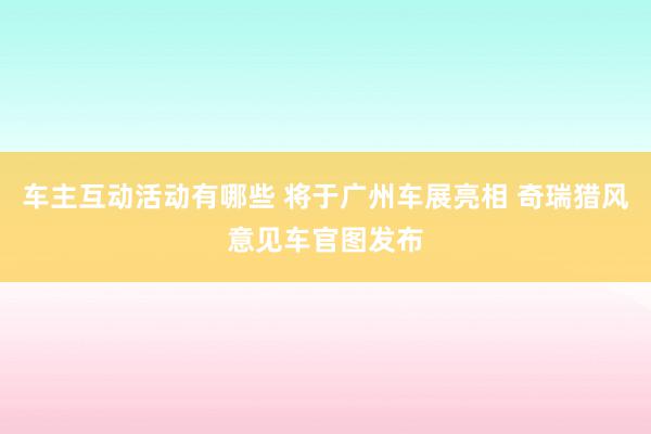 车主互动活动有哪些 将于广州车展亮相 奇瑞猎风意见车官图发布