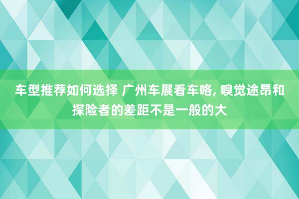 车型推荐如何选择 广州车展看车咯, 嗅觉途昂和探险者的差距不是一般的大