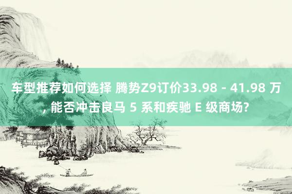 车型推荐如何选择 腾势Z9订价33.98 - 41.98 万, 能否冲击良马 5 系和疾驰 E 级商场?