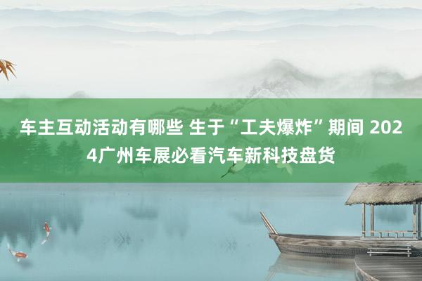 车主互动活动有哪些 生于“工夫爆炸”期间 2024广州车展必看汽车新科技盘货