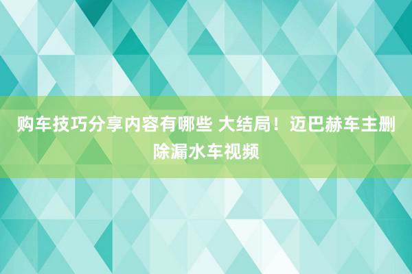 购车技巧分享内容有哪些 大结局！迈巴赫车主删除漏水车视频