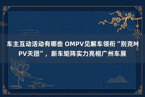 车主互动活动有哪些 OMPV见解车领衔“别克MPV天团”，新车矩阵实力亮相广州车展