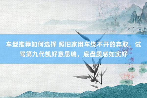 车型推荐如何选择 照旧家用车绕不开的弃取，试驾第九代凯好意思瑞，底盘质感如实好