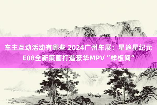 车主互动活动有哪些 2024广州车展：星途星纪元E08全新策画打造豪华MPV“样板间”