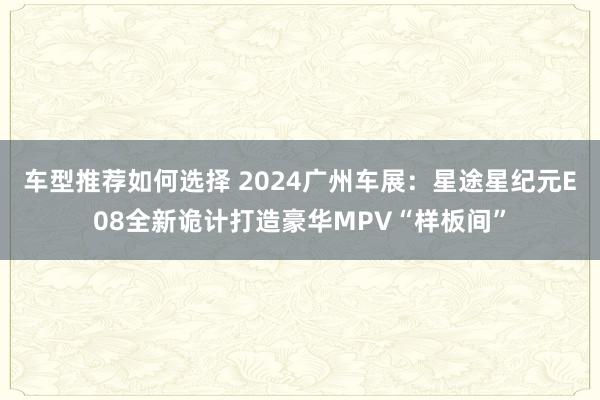 车型推荐如何选择 2024广州车展：星途星纪元E08全新诡计打造豪华MPV“样板间”