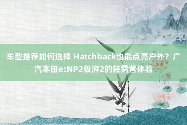 车型推荐如何选择 Hatchback也能点亮户外？广汽本田e:NP2极湃2的轻露营体验