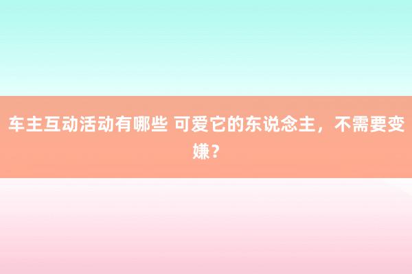 车主互动活动有哪些 可爱它的东说念主，不需要变嫌？