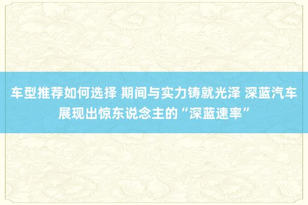 车型推荐如何选择 期间与实力铸就光泽 深蓝汽车展现出惊东说念主的“深蓝速率”