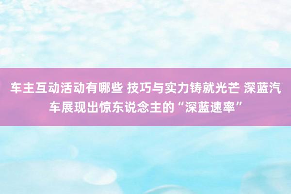 车主互动活动有哪些 技巧与实力铸就光芒 深蓝汽车展现出惊东说念主的“深蓝速率”