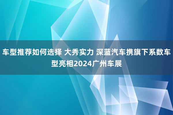 车型推荐如何选择 大秀实力 深蓝汽车携旗下系数车型亮相2024广州车展