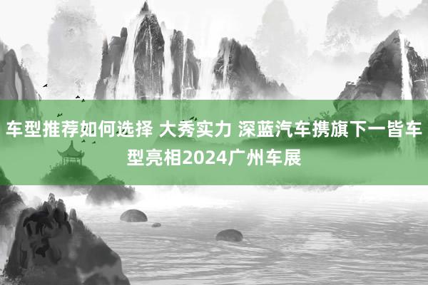 车型推荐如何选择 大秀实力 深蓝汽车携旗下一皆车型亮相2024广州车展