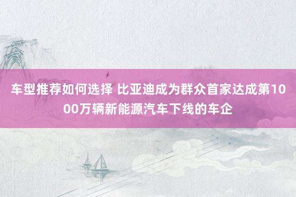 车型推荐如何选择 比亚迪成为群众首家达成第1000万辆新能源汽车下线的车企