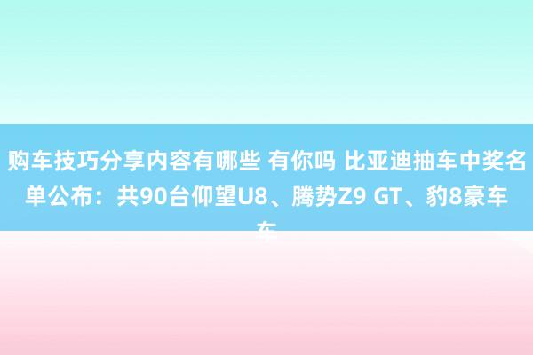 购车技巧分享内容有哪些 有你吗 比亚迪抽车中奖名单公布：共90台仰望U8、腾势Z9 GT、豹8豪车