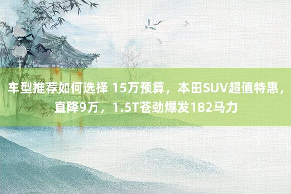 车型推荐如何选择 15万预算，本田SUV超值特惠，直降9万，1.5T苍劲爆发182马力