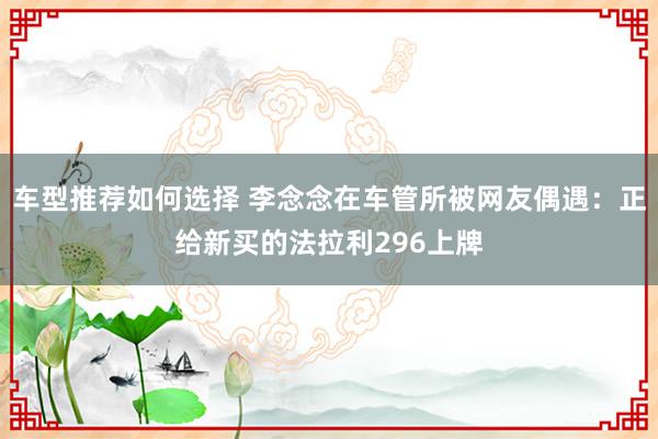 车型推荐如何选择 李念念在车管所被网友偶遇：正给新买的法拉利296上牌