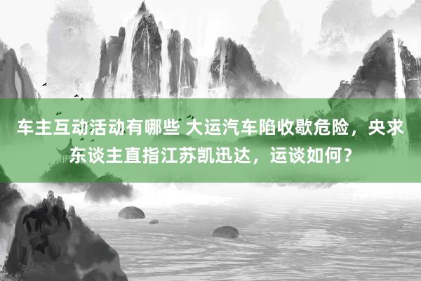 车主互动活动有哪些 大运汽车陷收歇危险，央求东谈主直指江苏凯迅达，运谈如何？