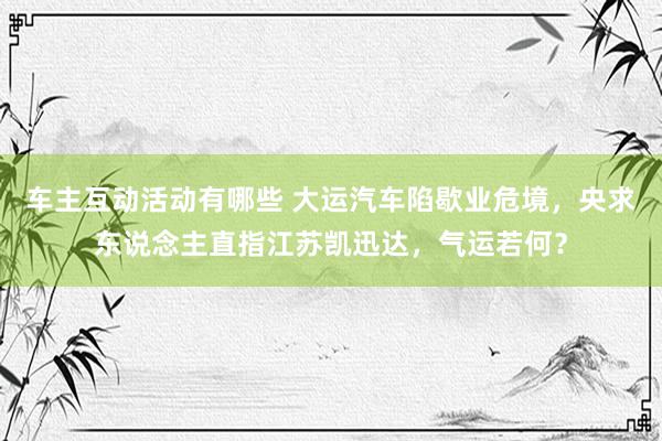 车主互动活动有哪些 大运汽车陷歇业危境，央求东说念主直指江苏凯迅达，气运若何？