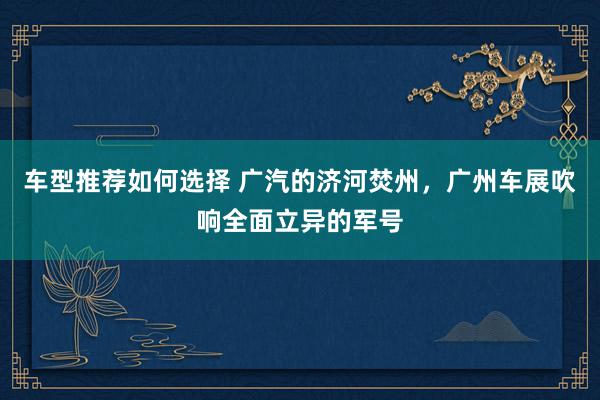 车型推荐如何选择 广汽的济河焚州，广州车展吹响全面立异的军号