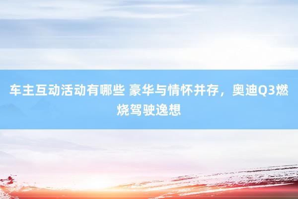 车主互动活动有哪些 豪华与情怀并存，奥迪Q3燃烧驾驶逸想