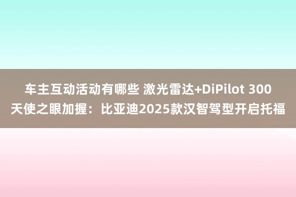 车主互动活动有哪些 激光雷达+DiPilot 300天使之眼加握：比亚迪2025款汉智驾型开启托福