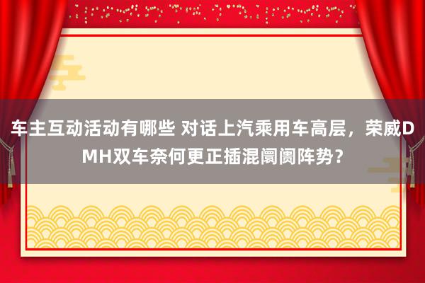 车主互动活动有哪些 对话上汽乘用车高层，荣威DMH双车奈何更正插混阛阓阵势？