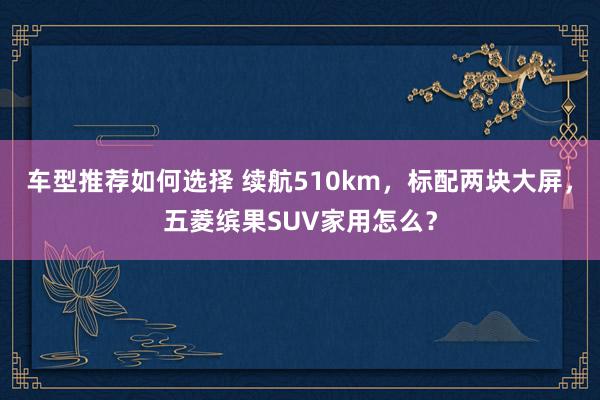 车型推荐如何选择 续航510km，标配两块大屏，五菱缤果SUV家用怎么？