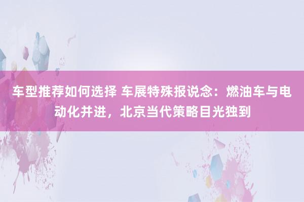 车型推荐如何选择 车展特殊报说念：燃油车与电动化并进，北京当代策略目光独到