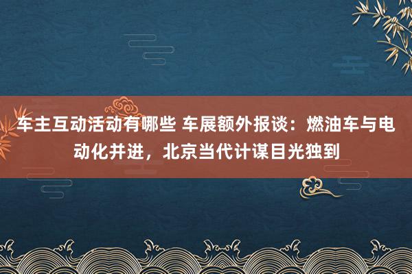 车主互动活动有哪些 车展额外报谈：燃油车与电动化并进，北京当代计谋目光独到