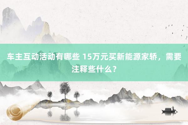 车主互动活动有哪些 15万元买新能源家轿，需要注释些什么？