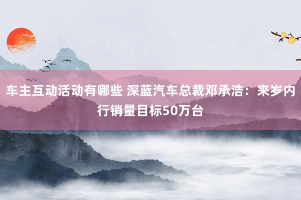 车主互动活动有哪些 深蓝汽车总裁邓承浩：来岁内行销量目标50万台